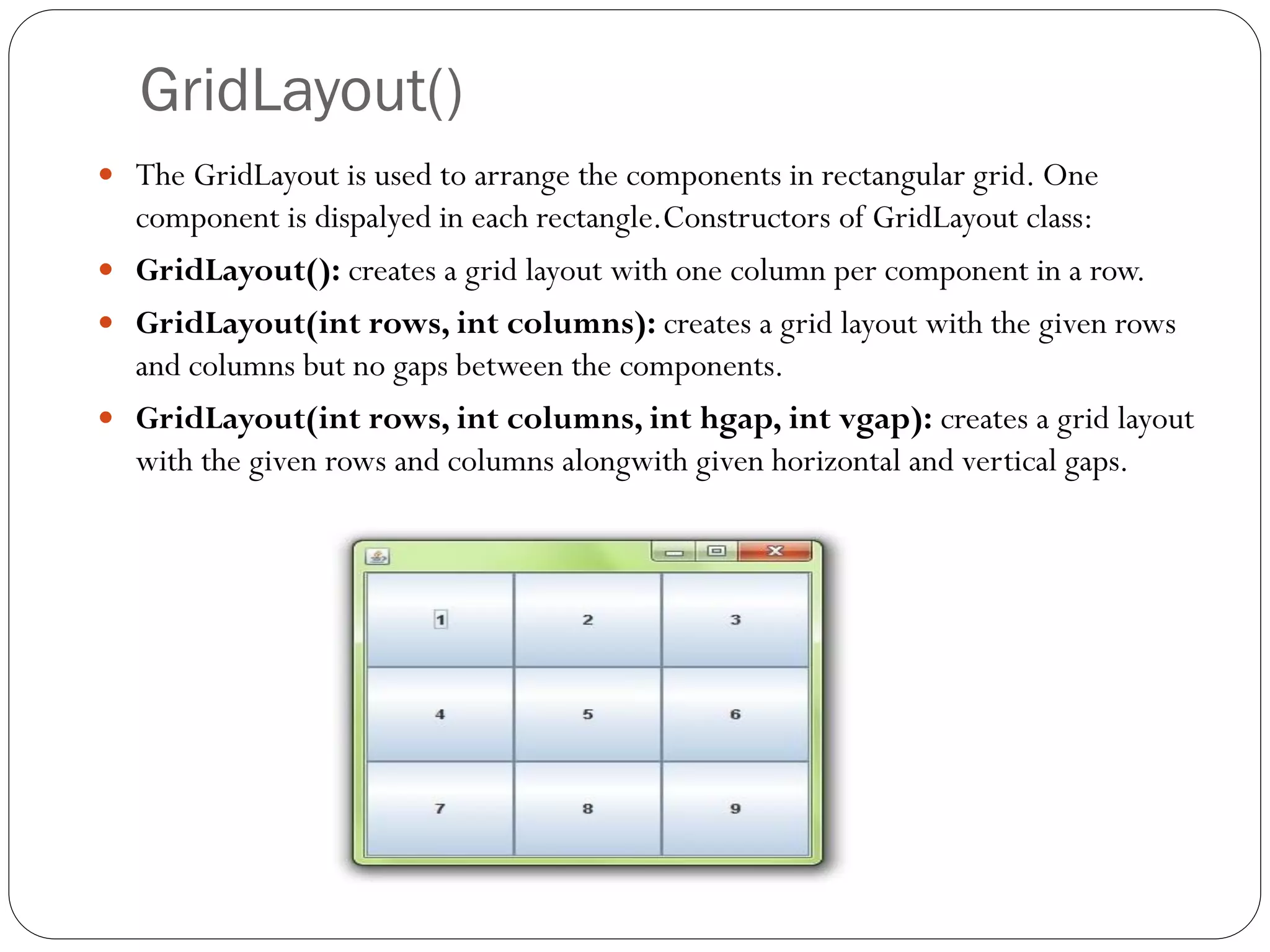 GridLayout()
 The GridLayout is used to arrange the components in rectangular grid. One
component is dispalyed in each rectangle.Constructors of GridLayout class:
 GridLayout(): creates a grid layout with one column per component in a row.
 GridLayout(int rows, int columns): creates a grid layout with the given rows
and columns but no gaps between the components.
 GridLayout(int rows, int columns, int hgap, int vgap): creates a grid layout
with the given rows and columns alongwith given horizontal and vertical gaps.
 