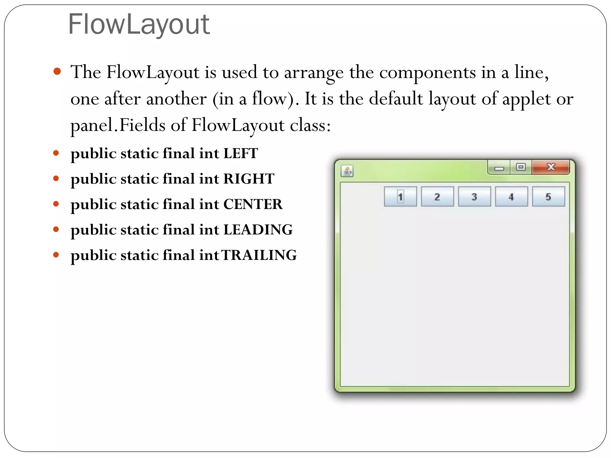 FlowLayout
 The FlowLayout is used to arrange the components in a line,
one after another (in a flow). It is the default layout of applet or
panel.Fields of FlowLayout class:
 public static final int LEFT
 public static final int RIGHT
 public static final int CENTER
 public static final int LEADING
 public static final intTRAILING
 