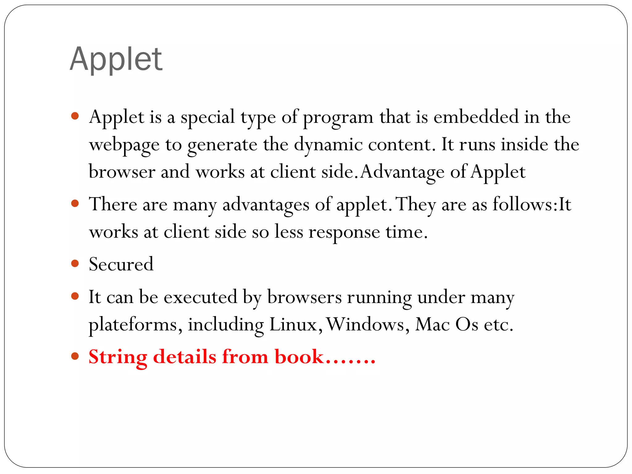 Applet
 Applet is a special type of program that is embedded in the
webpage to generate the dynamic content. It runs inside the
browser and works at client side.Advantage ofApplet
 There are many advantages of applet.They are as follows:It
works at client side so less response time.
 Secured
 It can be executed by browsers running under many
plateforms, including Linux,Windows, Mac Os etc.
 String details from book…….
 