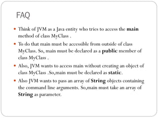 FAQ
 Think of JVM as a Java entity who tries to access the main
method of class MyClass .
 To do that main must be accessible from outside of class
MyClass. So, main must be declared as a public member of
class MyClass .
 Also, JVM wants to access main without creating an object of
class MyClass .So,main must be declared as static.
 Also JVM wants to pass an array of String objects containing
the command line arguments. So,main must take an array of
String as parameter.
 