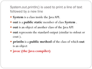 System.out.println() is used to print a line of text
followed by a new line
 System is a class inside the Java API.
 out is a public static member of class System .
 out is an object of another class of the Java API
 out represents the standard output (similar to stdout or
cout ).
 println is a public method of the class of which out
is an object
 javac (the Java compiler)
 