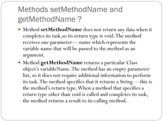 Methods setMethodName and
getMethodName ?
 Method setMethodName does not return any data when it
completes its task,so its return type is void.The method
receives one parameter— name which represents the
variable name that will be passed to the method as an
argument.
 Method getMethodName returns a particular Class
object’s variableName.The method has an empty parameter
list, so it does not require additional information to perform
its task.The method specifies that it returns a String —this is
the method’s return type.When a method that specifies a
return type other than void is called and completes its task,
the method returns a result to its calling method.
 