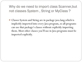 Why do we need to import class Scanner,but
not classes System , String or MyClass ?
 Classes System and String are in package java.lang,which is
implicitly imported into every Java program, so all programs
can use that package’s classes without explicitly importing
them. Most other classes you’ll use in Java programs must be
imported explicitly.
 
