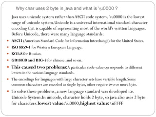 Why char uses 2 byte in java and what is u0000 ?
Java uses unicode system rather than ASCII code system. u0000 is the lowest
range of unicode system.Unicode is a universal international standard character
encoding that is capable of representing most of the world's written languages.
Before Unicode, there were many language standards:
 ASCII (American Standard Code for Information Interchange) for the United States.
 ISO 8859-1 forWestern European Language.
 KOI-8 for Russian.
 GB18030 and BIG-5 for chinese, and so on.
 This caused two problems:A particular code value corresponds to different
letters in the various language standards.
 The encodings for languages with large character sets have variable length.Some
common characters are encoded as single bytes, other require two or more byte.
 To solve these problems, a new language standard was developed i.e.
Unicode System.In unicode, character holds 2 byte, so java also uses 2 byte
for characters.lowest value:u0000,highest value:uFFFF
 