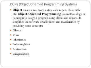 OOPs (Object Oriented Programming System)
 Object means a real word entity such as pen, chair, table
etc. Object-Oriented Programming is a methodology or
paradigm to design a program using classes and objects. It
simplifies the software development and maintenance by
providing some concepts:
 Object
 Class
 Inheritance
 Polymorphism
 Abstraction
 Encapsulation
 