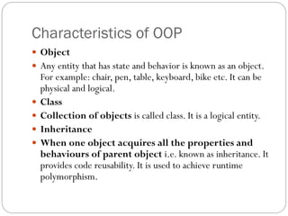 Characteristics of OOP
 Object
 Any entity that has state and behavior is known as an object.
For example: chair, pen, table, keyboard, bike etc. It can be
physical and logical.
 Class
 Collection of objects is called class. It is a logical entity.
 Inheritance
 When one object acquires all the properties and
behaviours of parent object i.e. known as inheritance. It
provides code reusability. It is used to achieve runtime
polymorphism.
 