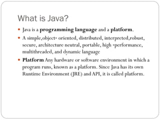 What is Java?
 Java is a programming language and a platform.
 A simple,object‐ oriented, distributed, interpreted,robust,
secure, architecture neutral, portable, high ‐performance,
multithreaded, and dynamic language
 PlatformAny hardware or software environment in which a
program runs, known as a platform. Since Java has its own
Runtime Environment (JRE) andAPI, it is called platform.
 
