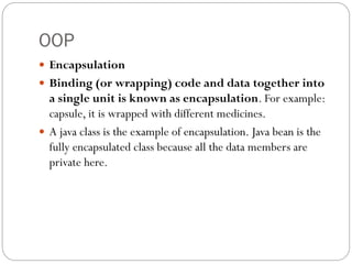 OOP
 Encapsulation
 Binding (or wrapping) code and data together into
a single unit is known as encapsulation. For example:
capsule, it is wrapped with different medicines.
 A java class is the example of encapsulation. Java bean is the
fully encapsulated class because all the data members are
private here.
 