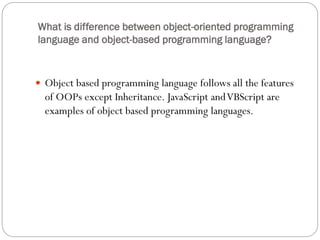 What is difference between object-oriented programming
language and object-based programming language?
 Object based programming language follows all the features
of OOPs except Inheritance. JavaScript andVBScript are
examples of object based programming languages.
 