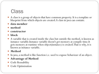 Class
 A class is a group of objects that have common property. It is a template or
blueprint from which objects are created.A class in java can contain:
 data member
 method
 constructor
 block
 A variable that is created inside the class but outside the method, is known as
instance variable.Instance variable doesn't get memory at compile time.It
gets memory at runtime when object(instance) is created.That is why, it is
known as instance variable.
 Method
 In java, a method is like function i.e. used to expose behaviour of an object.
 Advantage of Method
 Code Reusability
 Code Optimization
 