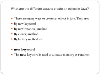 What are the different ways to create an object in Java?
 There are many ways to create an object in java.They are:
 By new keyword
 By newInstance() method
 By clone() method
 By factory method etc.
 new keyword
 The new keyword is used to allocate memory at runtime.
 