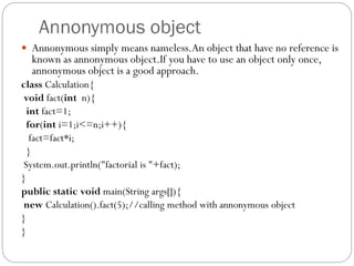 Annonymous object
 Annonymous simply means nameless.An object that have no reference is
known as annonymous object.If you have to use an object only once,
annonymous object is a good approach.
class Calculation{
void fact(int n){
int fact=1;
for(int i=1;i<=n;i++){
fact=fact*i;
}
System.out.println("factorial is "+fact);
}
public static void main(String args[]){
new Calculation().fact(5);//calling method with annonymous object
}
}
 