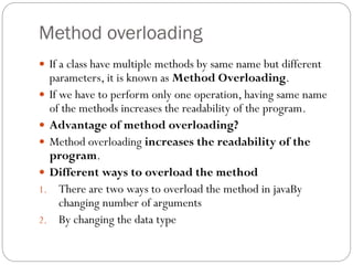 Method overloading
 If a class have multiple methods by same name but different
parameters, it is known as Method Overloading.
 If we have to perform only one operation, having same name
of the methods increases the readability of the program.
 Advantage of method overloading?
 Method overloading increases the readability of the
program.
 Different ways to overload the method
1. There are two ways to overload the method in javaBy
changing number of arguments
2. By changing the data type
 