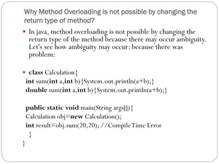 Why Method Overloading is not possible by changing the
return type of method?
 In java, method overloading is not possible by changing the
return type of the method because there may occur ambiguity.
Let's see how ambiguity may occur: because there was
problem:
 class Calculation{
int sum(int a,int b){System.out.println(a+b);}
double sum(int a,int b){System.out.println(a+b);}
public static void main(String args[]){
Calculation obj=new Calculation();
int result=obj.sum(20,20); //CompileTime Error
}
}
 