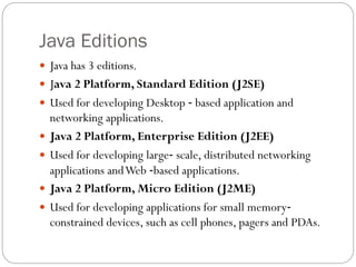 Java Editions
 Java has 3 editions.
 Java 2 Platform, Standard Edition (J2SE)
 Used for developing Desktop ‐ based application and
networking applications.
 Java 2 Platform, Enterprise Edition (J2EE)
 Used for developing large‐ scale, distributed networking
applications andWeb ‐based applications.
 Java 2 Platform, Micro Edition (J2ME)
 Used for developing applications for small memory‐
constrained devices, such as cell phones, pagers and PDAs.
 
