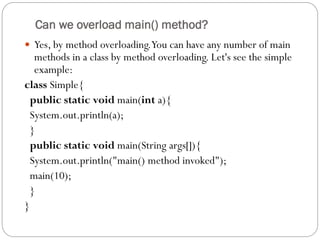 Can we overload main() method?
 Yes, by method overloading.You can have any number of main
methods in a class by method overloading. Let's see the simple
example:
class Simple{
public static void main(int a){
System.out.println(a);
}
public static void main(String args[]){
System.out.println("main() method invoked");
main(10);
}
}
 