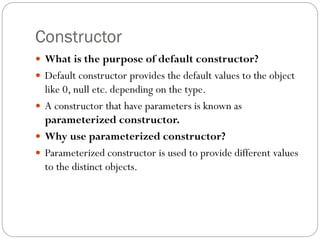 Constructor
 What is the purpose of default constructor?
 Default constructor provides the default values to the object
like 0, null etc. depending on the type.
 A constructor that have parameters is known as
parameterized constructor.
 Why use parameterized constructor?
 Parameterized constructor is used to provide different values
to the distinct objects.
 