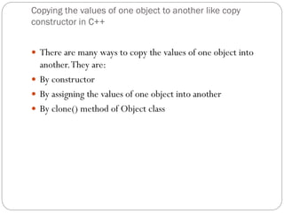 Copying the values of one object to another like copy
constructor in C++
 There are many ways to copy the values of one object into
another.They are:
 By constructor
 By assigning the values of one object into another
 By clone() method of Object class
 