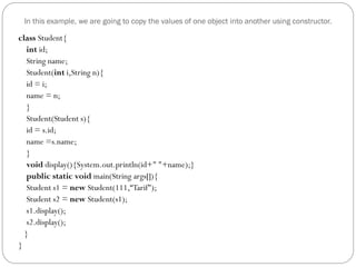 In this example, we are going to copy the values of one object into another using constructor.
class Student{
int id;
String name;
Student(int i,String n){
id = i;
name = n;
}
Student(Student s){
id = s.id;
name =s.name;
}
void display(){System.out.println(id+" "+name);}
public static void main(String args[]){
Student s1 = new Student(111,“Tarif");
Student s2 = new Student(s1);
s1.display();
s2.display();
}
}
 