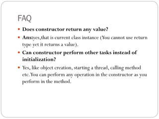 FAQ
 Does constructor return any value?
 Ans:yes,that is current class instance (You cannot use return
type yet it returns a value).
 Can constructor perform other tasks instead of
initialization?
 Yes, like object creation, starting a thread, calling method
etc.You can perform any operation in the constructor as you
perform in the method.
 