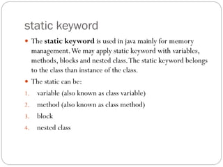 static keyword
 The static keyword is used in java mainly for memory
management.We may apply static keyword with variables,
methods, blocks and nested class.The static keyword belongs
to the class than instance of the class.
 The static can be:
1. variable (also known as class variable)
2. method (also known as class method)
3. block
4. nested class
 