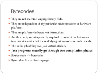 Bytecodes
 They are not machine language binary code.
 They are independent of any particular microprocessor or hardware
platform.
 They are platform‐ independent instructions.
 Another entity or interpreter is required to convert the bytecodes
into machine codes that the underlying microprocessor understands.
 This is the job of theJVM (JavaVirtual Machine).
 Java programs actually go through two compilation phases
 Source code ‐ > bytecodes
 Bytecodes‐ > machine language
 