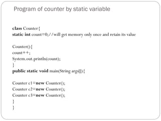 Program of counter by static variable
class Counter{
static int count=0;//will get memory only once and retain its value
Counter(){
count++;
System.out.println(count);
}
public static void main(String args[]){
Counter c1=new Counter();
Counter c2=new Counter();
Counter c3=new Counter();
}
}
 