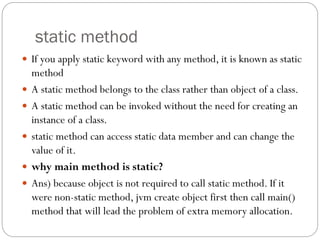 static method
 If you apply static keyword with any method, it is known as static
method
 A static method belongs to the class rather than object of a class.
 A static method can be invoked without the need for creating an
instance of a class.
 static method can access static data member and can change the
value of it.
 why main method is static?
 Ans) because object is not required to call static method. If it
were non-static method, jvm create object first then call main()
method that will lead the problem of extra memory allocation.
 