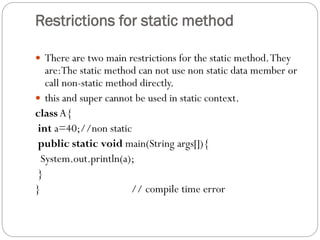 Restrictions for static method
 There are two main restrictions for the static method.They
are:The static method can not use non static data member or
call non-static method directly.
 this and super cannot be used in static context.
class A{
int a=40;//non static
public static void main(String args[]){
System.out.println(a);
}
} // compile time error
 