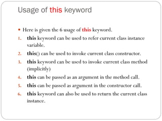 Usage of this keyword
 Here is given the 6 usage of this keyword.
1. this keyword can be used to refer current class instance
variable.
2. this() can be used to invoke current class constructor.
3. this keyword can be used to invoke current class method
(implicitly)
4. this can be passed as an argument in the method call.
5. this can be passed as argument in the constructor call.
6. this keyword can also be used to return the current class
instance.
 