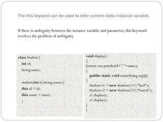 The this keyword can be used to refer current class instance variable.
class Student{
int id;
String name;
student(int id,String name){
this.id = id;
this.name = name;
}
void display()
{
System.out.println(id+" "+name);
}
public static void main(String args[])
{
Student s1 = new Student(111,“Tarif");
Student s2 = new Student(222,“Nazrul");
s1.display();
s2.display();
}
}
If there is ambiguity between the instance variable and parameter, this keyword
resolves the problem of ambiguity.
 
