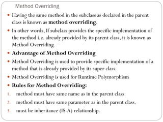 Method Overriding
 Having the same method in the subclass as declared in the parent
class is known as method overriding.
 In other words, If subclass provides the specific implementation of
the method i.e. already provided by its parent class, it is known as
Method Overriding.
 Advantage of Method Overriding
 Method Overriding is used to provide specific implementation of a
method that is already provided by its super class.
 Method Overriding is used for Runtime Polymorphism
 Rules for Method Overriding:
1. method must have same name as in the parent class
2. method must have same parameter as in the parent class.
3. must be inheritance (IS-A) relationship.
 