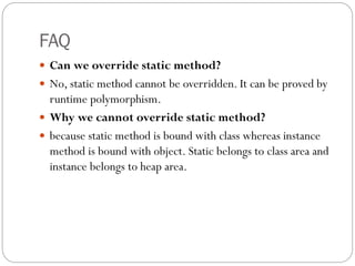 FAQ
 Can we override static method?
 No, static method cannot be overridden. It can be proved by
runtime polymorphism.
 Why we cannot override static method?
 because static method is bound with class whereas instance
method is bound with object. Static belongs to class area and
instance belongs to heap area.
 