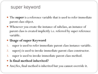 super keyword
 The super is a reference variable that is used to refer immediate
parent class object.
 Whenever you create the instance of subclass, an instance of
parent class is created implicitly i.e. referred by super reference
variable.
 Usage of super Keyword
1. super is used to refer immediate parent class instance variable.
2. super() is used to invoke immediate parent class constructor.
3. super is used to invoke immediate parent class method.
 Is final method inherited?
 Ans)Yes, final method is inherited but you cannot override it.
 