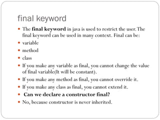 final keyword
 The final keyword in java is used to restrict the user.The
final keyword can be used in many context. Final can be:
 variable
 method
 class
 If you make any variable as final, you cannot change the value
of final variable(It will be constant).
 If you make any method as final, you cannot override it.
 If you make any class as final, you cannot extend it.
 Can we declare a constructor final?
 No, because constructor is never inherited.
 