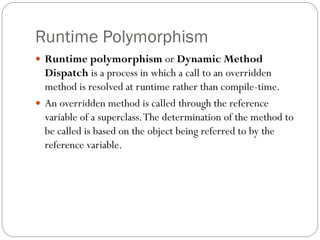 Runtime Polymorphism
 Runtime polymorphism or Dynamic Method
Dispatch is a process in which a call to an overridden
method is resolved at runtime rather than compile-time.
 An overridden method is called through the reference
variable of a superclass.The determination of the method to
be called is based on the object being referred to by the
reference variable.
 