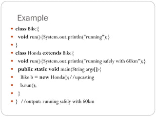 Example
 class Bike{
 void run(){System.out.println("running");}
 }
 class Honda extends Bike{
 void run(){System.out.println("running safely with 60km");}
 public static void main(String args[]){
 Bike b = new Honda();//upcasting
 b.run();
 }
 } //output: running safely with 60km
 