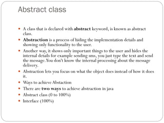 Abstract class
 A class that is declared with abstract keyword, is known as abstract
class.
 Abstraction is a process of hiding the implementation details and
showing only functionality to the user.
 Another way, it shows only important things to the user and hides the
internal details for example sending sms, you just type the text and send
the message.You don't know the internal processing about the message
delivery.
 Abstraction lets you focus on what the object does instead of how it does
it.
 Ways to achieve Abstaction
 There are two ways to achieve abstraction in java
 Abstract class (0 to 100%)
 Interface (100%)
 
