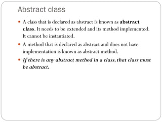 Abstract class
 A class that is declared as abstract is known as abstract
class. It needs to be extended and its method implemented.
It cannot be instantiated.
 A method that is declared as abstract and does not have
implementation is known as abstract method.
 If there is any abstract method in a class,that class must
be abstract.
 