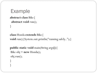 Example
abstract class Bike{
abstract void run();
}
class Honda extends Bike{
void run(){System.out.println("running safely..");}
public static void main(String args[]){
Bike obj = new Honda();
obj.run();
}
}
 