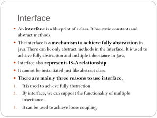 Interface
 An interface is a blueprint of a class. It has static constants and
abstract methods.
 The interface is a mechanism to achieve fully abstraction in
java.There can be only abstract methods in the interface. It is used to
achieve fully abstraction and multiple inheritance in Java.
 Interface also represents IS-A relationship.
 It cannot be instantiated just like abstract class.
 There are mainly three reasons to use interface.
1. It is used to achieve fully abstraction.
2. By interface, we can support the functionality of multiple
inheritance.
3. It can be used to achieve loose coupling.
 