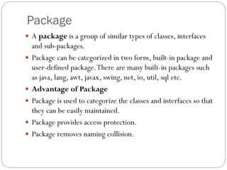 Package
 A package is a group of similar types of classes, interfaces
and sub-packages.
 Package can be categorized in two form, built-in package and
user-defined package.There are many built-in packages such
as java, lang, awt, javax, swing, net, io, util, sql etc.
 Advantage of Package
 Package is used to categorize the classes and interfaces so that
they can be easily maintained.
 Package provides access protection.
 Package removes naming collision.
 
