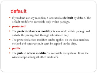 default
 If you don't use any modifier, it is treated as default by default.The
default modifier is accessible only within package.
 protected
 The protected access modifier is accessible within package and
outside the package but through inheritance only.
 The protected access modifier can be applied on the data member,
method and constructor. It can't be applied on the class.
 public
 The public access modifier is accessible everywhere. It has the
widest scope among all other modifiers.
 