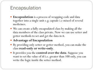 Encapsulation
 Encapsulation is a process of wrapping code and data
together into a single unit e.g. capsule i.e mixed of several
medicines.
 We can create a fully encapsulated class by making all the
data members of the class private. Now we can use setter and
getter methods to set and get the data in it.
 Advantage of Encapsulation
 By providing only setter or getter method, you can make the
class read-only or write-only.
 It provides you the control over the data. Suppose you
want to set the value of id i.e. greater than 100 only, you can
write the logic inside the setter method.
 