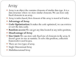 Array
 Array is an object the contains elements of similar data type. It is a
data structure where we store similar elements.We can store only
fixed elements in an array.
 Array is index based, first element of the array is stored at 0 index.
 Advantage of Array
 Code Optimization: It makes the code optimized, we can retrieve
or sort the data easily.
 Random access:We can get any data located at any index position.
 Disadvantage of Array
 Size Limit:We can store only fixed size of elements in the array. It
doesn't grow its size at runtime.To solve this problem, collection
framework is used in java.
 There are two types of array.
 Single DimensionalArray
 MultidimensionalArray
 