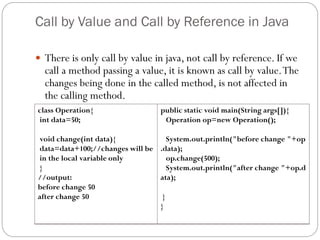 Call by Value and Call by Reference in Java
 There is only call by value in java, not call by reference. If we
call a method passing a value, it is known as call by value.The
changes being done in the called method, is not affected in
the calling method.
class Operation{
int data=50;
void change(int data){
data=data+100;//changes will be
in the local variable only
}
//output:
before change 50
after change 50
public static void main(String args[]){
Operation op=new Operation();
System.out.println("before change "+op
.data);
op.change(500);
System.out.println("after change "+op.d
ata);
}
}
 