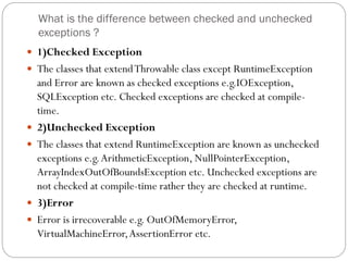 What is the difference between checked and unchecked
exceptions ?
 1)Checked Exception
 The classes that extendThrowable class except RuntimeException
and Error are known as checked exceptions e.g.IOException,
SQLException etc. Checked exceptions are checked at compile-
time.
 2)Unchecked Exception
 The classes that extend RuntimeException are known as unchecked
exceptions e.g.ArithmeticException, NullPointerException,
ArrayIndexOutOfBoundsException etc. Unchecked exceptions are
not checked at compile-time rather they are checked at runtime.
 3)Error
 Error is irrecoverable e.g. OutOfMemoryError,
VirtualMachineError,AssertionError etc.
 