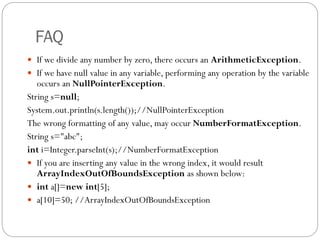 FAQ
 If we divide any number by zero, there occurs an ArithmeticException.
 If we have null value in any variable, performing any operation by the variable
occurs an NullPointerException.
String s=null;
System.out.println(s.length());//NullPointerException
The wrong formatting of any value, may occur NumberFormatException.
String s="abc";
int i=Integer.parseInt(s);//NumberFormatException
 If you are inserting any value in the wrong index, it would result
ArrayIndexOutOfBoundsException as shown below:
 int a[]=new int[5];
 a[10]=50; //ArrayIndexOutOfBoundsException
 