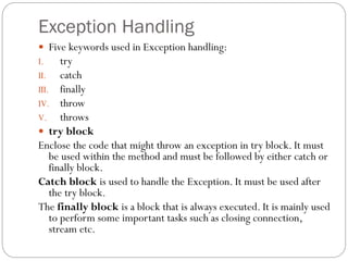 Exception Handling
 Five keywords used in Exception handling:
I. try
II. catch
III. finally
IV. throw
V. throws
 try block
Enclose the code that might throw an exception in try block. It must
be used within the method and must be followed by either catch or
finally block.
Catch block is used to handle the Exception. It must be used after
the try block.
The finally block is a block that is always executed. It is mainly used
to perform some important tasks such as closing connection,
stream etc.
 