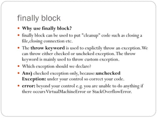 finally block
 Why use finally block?
 finally block can be used to put "cleanup" code such as closing a
file,closing connection etc.
 The throw keyword is used to explictily throw an exception.We
can throw either checked or uncheked exception.The throw
keyword is mainly used to throw custom exception.
 Which exception should we declare?
 Ans) checked exception only, because:unchecked
Exception: under your control so correct your code.
 error: beyond your control e.g. you are unable to do anything if
there occursVirtualMachineError or StackOverflowError.
 